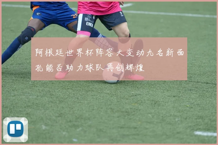 阿根廷世界杯阵容大变动九名新面孔能否助力球队再创辉煌