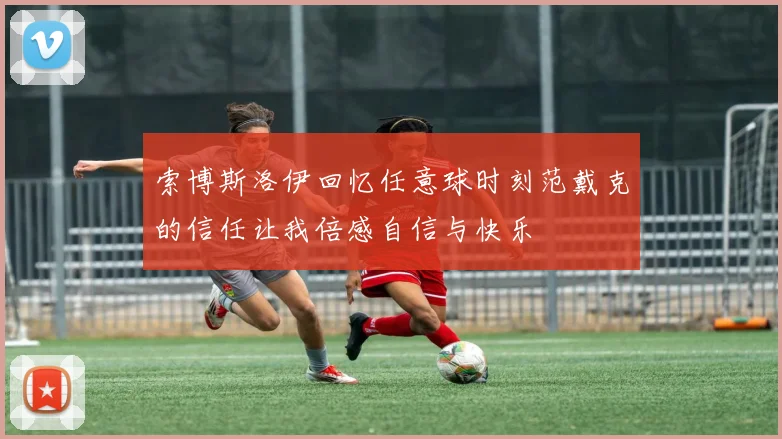 索博斯洛伊回忆任意球时刻范戴克的信任让我倍感自信与快乐