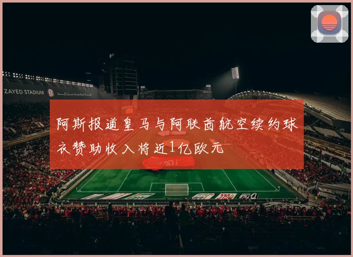 阿斯报道皇马与阿联酋航空续约球衣赞助收入将近1亿欧元