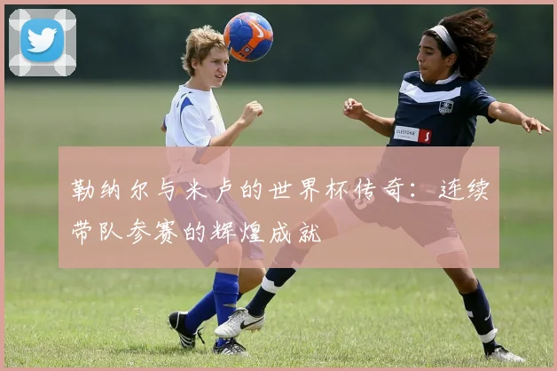 勒纳尔与米卢的世界杯传奇：连续带队参赛的辉煌成就