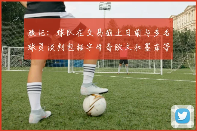 狼记：球队在交易截止日前与多名球员谈判包括字母哥欧文和墨菲等人
