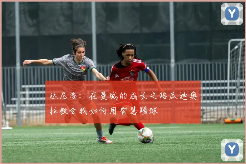 达尼洛：在曼城的成长之路瓜迪奥拉教会我如何用智慧踢球