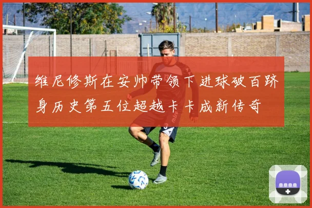 维尼修斯在安帅带领下进球破百跻身历史第五位超越卡卡成新传奇