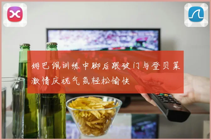 姆巴佩训练中脚后跟破门与登贝莱激情庆祝气氛轻松愉快