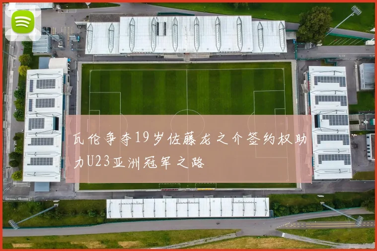 瓦伦争夺19岁佐藤龙之介签约权助力U23亚洲冠军之路