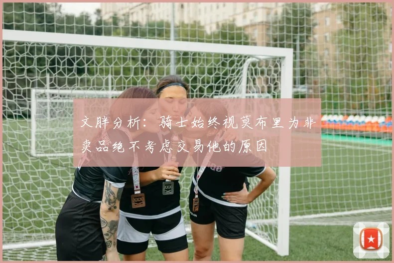 文胖分析：骑士始终视莫布里为非卖品绝不考虑交易他的原因