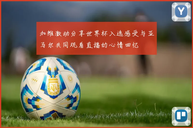 加维激动分享世界杯入选感受与亚马尔共同观看直播的心情回忆