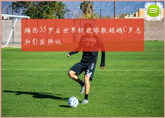 梅西35岁后世界杯进球数超越C罗总和引发热议