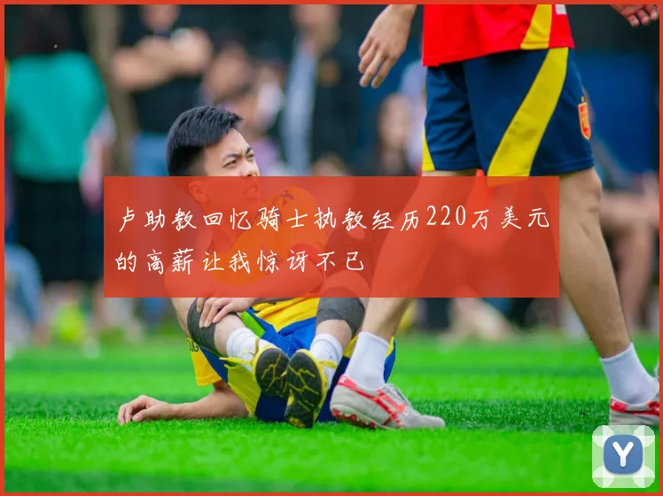 卢助教回忆骑士执教经历220万美元的高薪让我惊讶不已