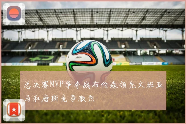 总决赛MVP争夺战布伦森领先文班亚马和唐斯竞争激烈