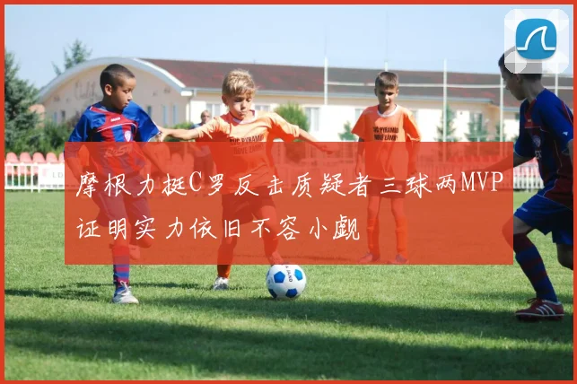 摩根力挺C罗反击质疑者三球两MVP证明实力依旧不容小觑