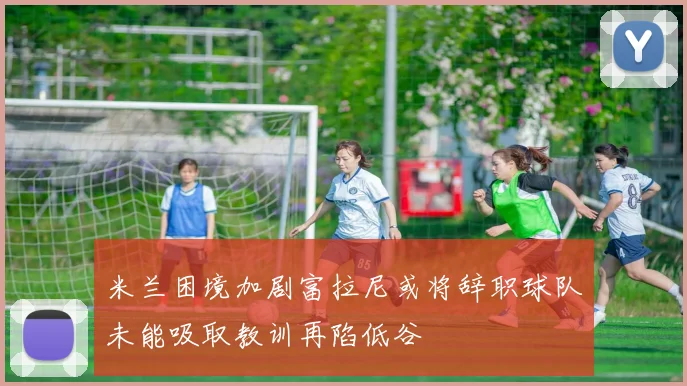 米兰困境加剧富拉尼或将辞职球队未能吸取教训再陷低谷
