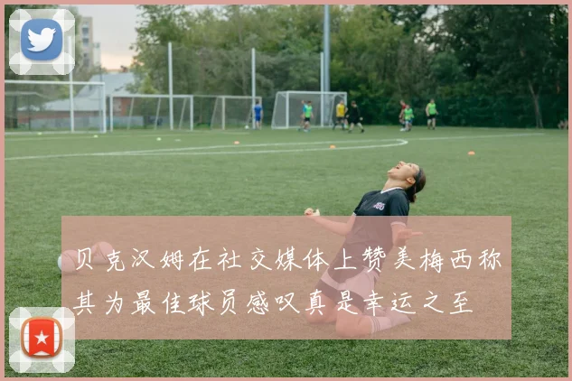 贝克汉姆在社交媒体上赞美梅西称其为最佳球员感叹真是幸运之至