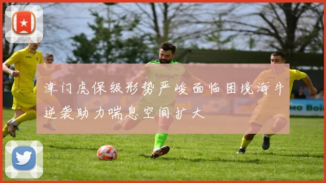 津门虎保级形势严峻面临困境海牛逆袭助力喘息空间扩大