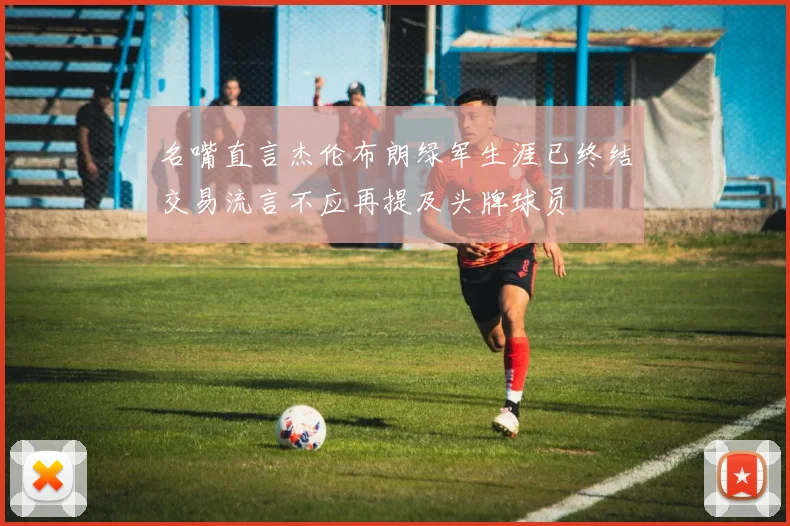 名嘴直言杰伦布朗绿军生涯已终结交易流言不应再提及头牌球员